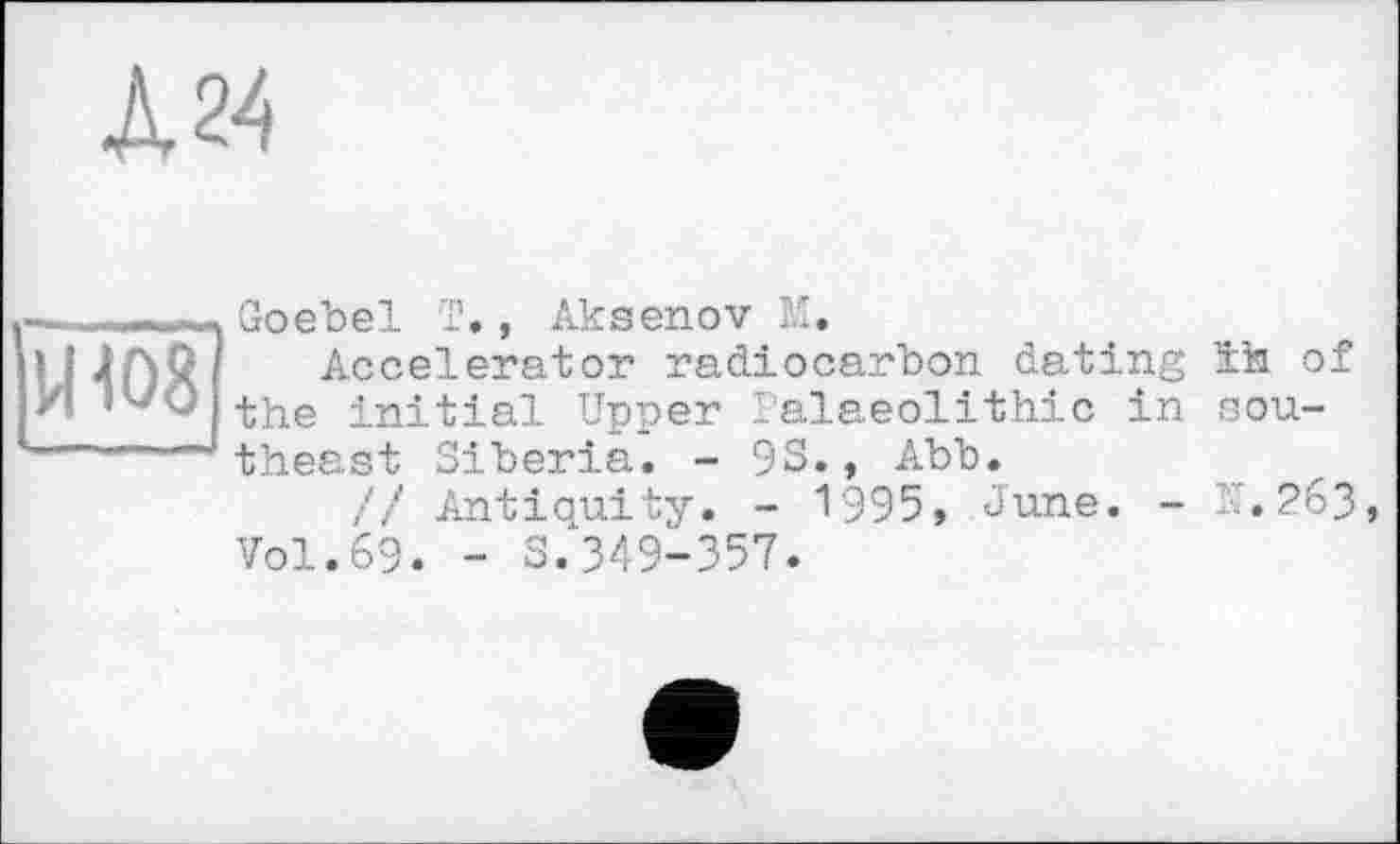 ﻿А 24
над
Goebel T., Aksenov M.
Accelerator radiocarbon dating the initial Upper Palaeolithic in theast Siberia. - 93., Abb.
// Antiquity. - 1'995, June. -Vol.69. - S.349-357.
ïh of
s ou-
TT. 263,